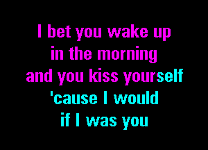 I bet you wake up
in the morning

and you kiss yourself
'cause I would
if I was you
