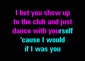 I bet you show up
to the club and just

dance with yourself
'cause I would
if I was you