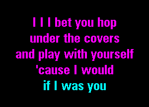 l l I bet you hop
under the covers

and play with yourself
'cause I would
if I was you