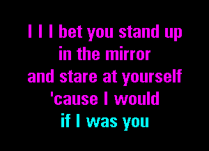 l l I bet you stand up
in the mirror

and stare at yourself
'cause I would
if I was you