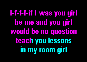 l-f-f-f-if l was you girl
be me and you girl

would be no question
teach you lessons
in my room girl