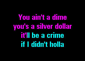 You ain't a dime
you's a silver dollar

it'll be a crime
if I didn't holla