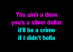 You ain't a dime
you's a silver dollar

it'll be a crime
if I didn't holla