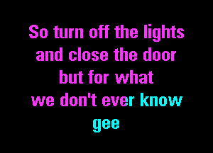 So turn off the lights
and close the door

but for what
we don't ever know
gee