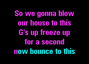 So we gonna blow
our house to this

G's up freeze up
for a second
now bounce to this