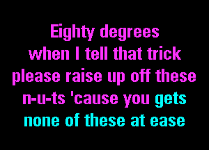 Eighty degrees
when I tell that trick
please raise up off these
n-u-ts 'cause you gets
none of these at ease