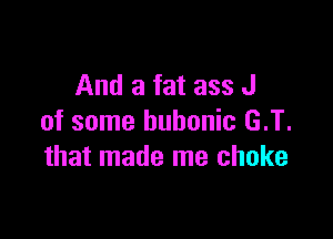 And a fat ass J

of some bubonic G.T.
that made me choke