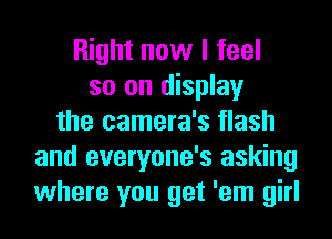 Right now I feel
so on display
the camera's flash
and everyone's asking
where you get 'em girl