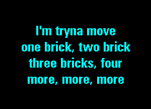 I'm tryna move
one brick. two brick

three bricks, four
more, more, more