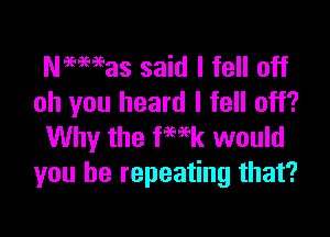 Naemas said I fell off
oh you heard I fell off?

Why the fwk would
you he repeating that?