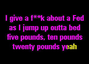 I give a femk about a Fed
as I iump up outta bed
five pounds, ten pounds
twenty pounds yeah