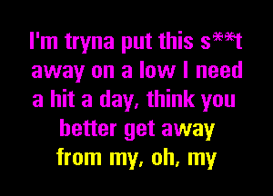 I'm tryna put this 39W
away on a low I need

a hit a day, think you
better get away
from my, oh, my