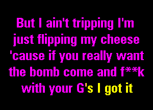 But I ain't tripping I'm
iust flipping my cheese
'cause if you really want
the bomb come and femk

with your G's I got it