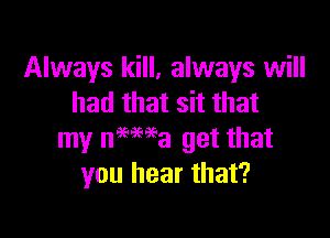 Always kill, always will
had that sit that

my nmma get that
you hear that?