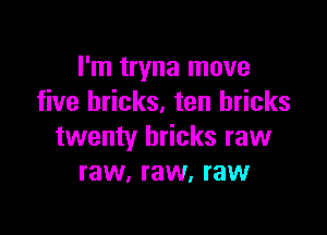 I'm tryna move
five bricks. ten bricks

twenty bricks raw
raw, raw, raw