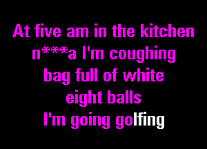 At five am in the kitchen
niema I'm coughing

bag full of white
eight balls
I'm going golfing