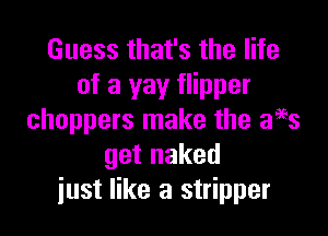Guess that's the life
of a yay flipper

choppers make the ages
get naked
just like a stripper