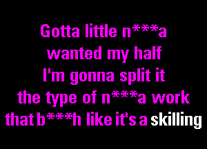 Gotta little ne'ema
wanted my half

I'm gonna split it
the type of nHei'a work
that hemeh like it's a skilling