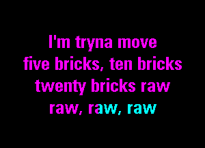 I'm tryna move
five bricks. ten bricks

twenty bricks raw
raw, raw, raw