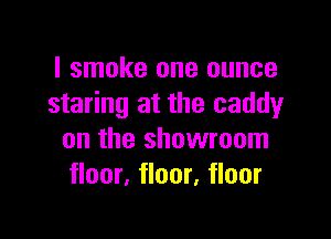 I smoke one ounce
staring at the caddy

on the showroom
floor, floor, floor