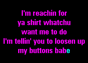 I'm reachin for
ya shirt whatchu

want me to do
I'm tellin' you to loosen up
my buttons babe