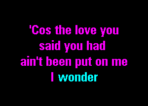 'Cos the love you
said you had

ain't been put on me
I wonder
