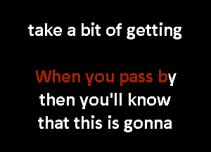 take a bit of getting

When you pass by
then you'll know
that this is gonna