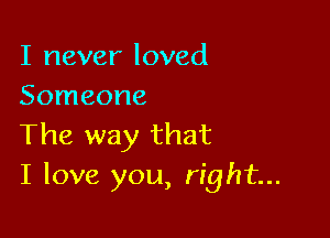 I never loved
Someone

The way that
I love you, right...
