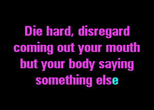 Die hard, disregard
coming out your mouth

but your body saying
something else
