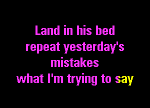 Land in his bed
repeat yesterday's

mistakes
what I'm trying to say
