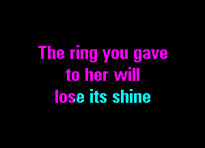 The ring you gave

to her will
lose its shine