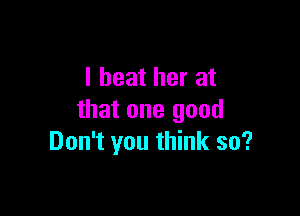 I beat her at

that one good
Don't you think so?
