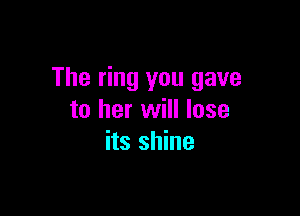 The ring you gave

to her will lose
its shine