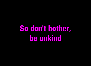 So don't bother.

he unkind