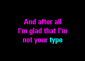 And after all

I'm glad that I'm
not your type