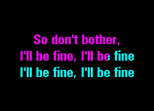 So don't bother,

I'll be fine. I'll be fine
I'll be fine, I'll be fine
