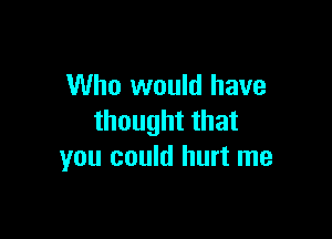 Who would have

thought that
you could hurt me