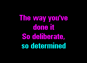 The way you've
done it

So deliberate,
so determined