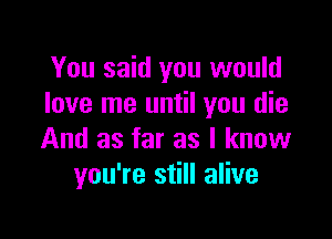 You said you would
love me until you die

And as far as I know
you're still alive