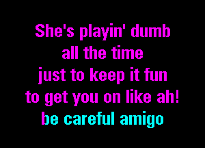 She's playin' dumb
all the time

iust to keep it fun
to get you on like ah!
be careful amigo