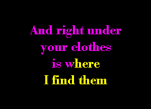 And right under

your clothes

is Where

I find them