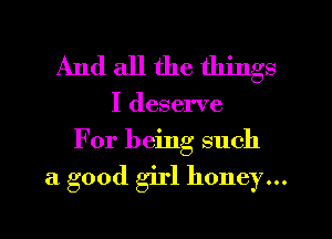 And all the things

I deserve
For being such

a good girl honey...