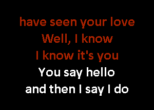 have seen your love
Well, I know

I know it's you
You say hello
and then I say I do