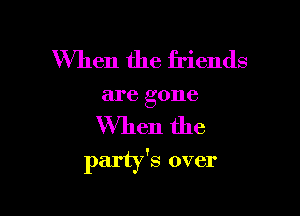 When the friends

are gone

When the
party's over
