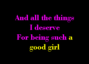 And all the things

I deserve
For being such a

good girl

g