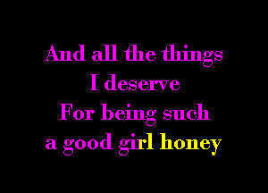 And all the things

I deserve
For being such

a good girl honey

g