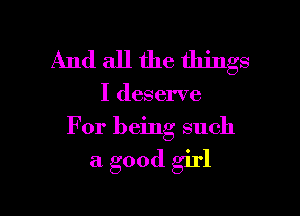 And all the things

I deserve

For being such

a good girl