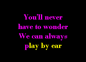 Y ou'll never
have to wonder

We can always

play by ear