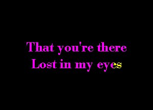 That you're there

Lost in my eyes