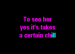 To see her

yes it's takes
a certain chill